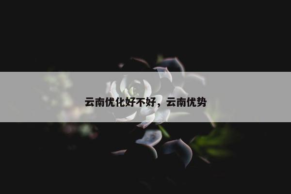 云南优化好不好，云南优势
