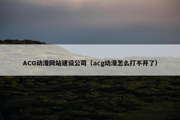 ACG动漫网站建设公司（acg动漫怎么打不开了）