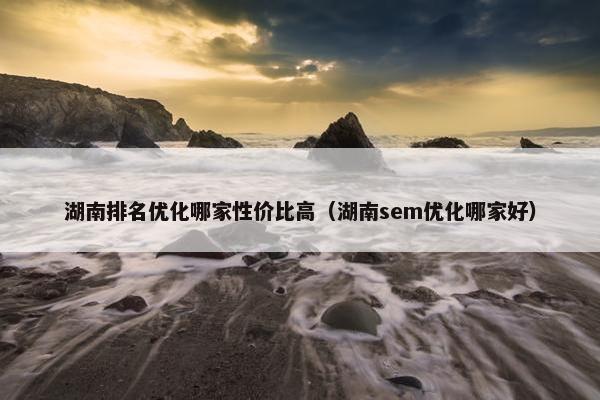 湖南排名优化哪家性价比高（湖南sem优化哪家好）