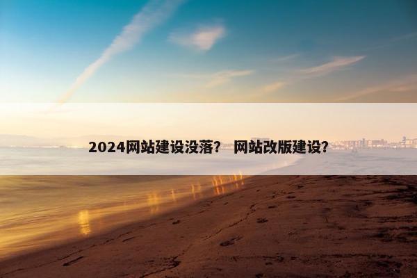 2024网站建设没落？ 网站改版建设？