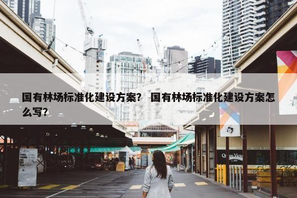 国有林场标准化建设方案？ 国有林场标准化建设方案怎么写？
