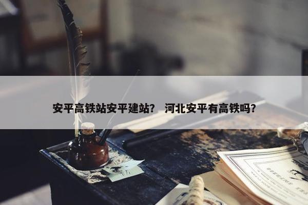 安平高铁站安平建站？ 河北安平有高铁吗？