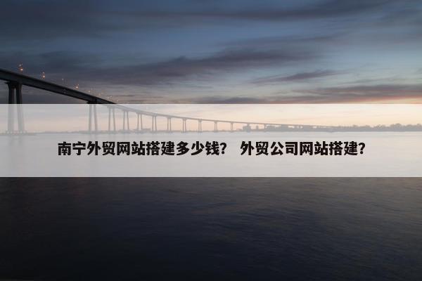 南宁外贸网站搭建多少钱？ 外贸公司网站搭建？