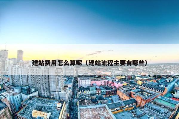 建站费用怎么算呢（建站流程主要有哪些）