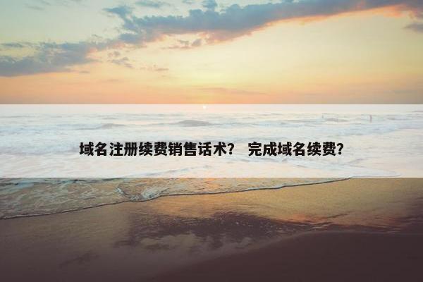 域名注册续费销售话术？ 完成域名续费？