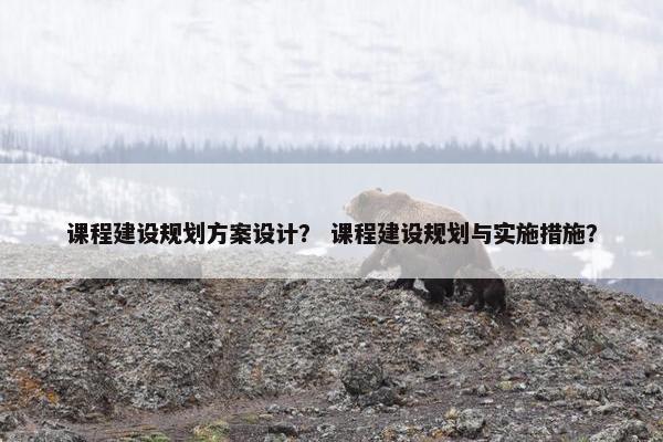 课程建设规划方案设计？ 课程建设规划与实施措施？