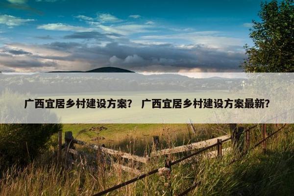 广西宜居乡村建设方案？ 广西宜居乡村建设方案最新？