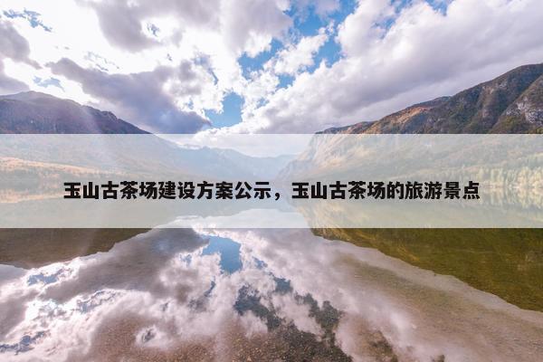 玉山古茶场建设方案公示，玉山古茶场的旅游景点