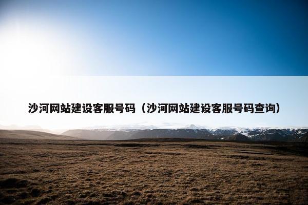 沙河网站建设客服号码（沙河网站建设客服号码查询）
