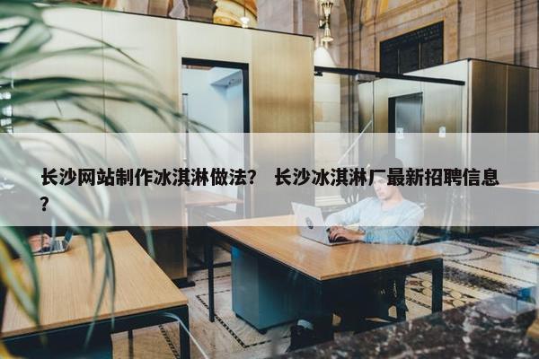 长沙网站制作冰淇淋做法？ 长沙冰淇淋厂最新招聘信息？
