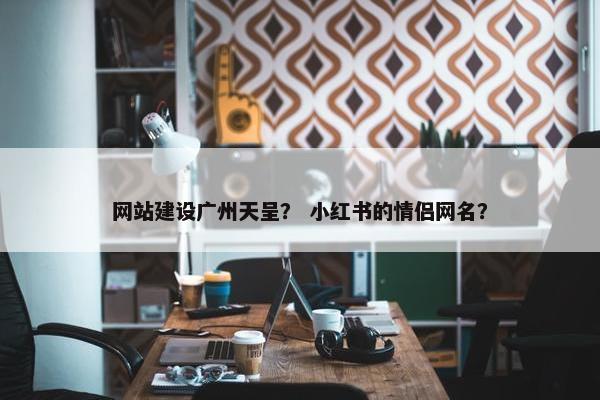 网站建设广州天呈？ 小红书的情侣网名？