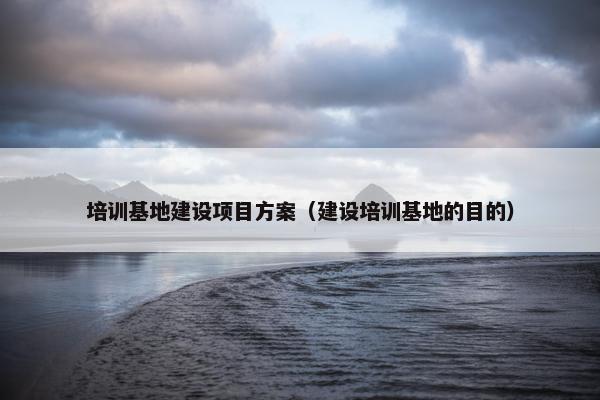 培训基地建设项目方案（建设培训基地的目的）
