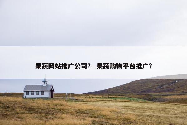 果蔬网站推广公司？ 果蔬购物平台推广？