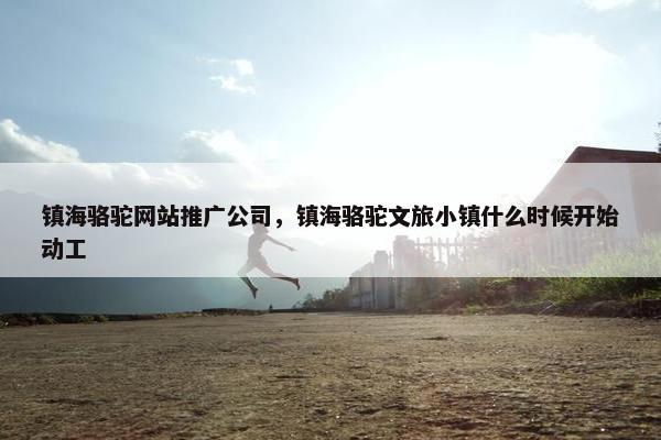 镇海骆驼网站推广公司，镇海骆驼文旅小镇什么时候开始动工