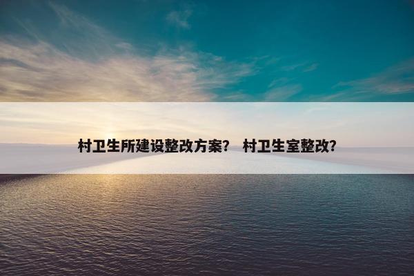 村卫生所建设整改方案？ 村卫生室整改？