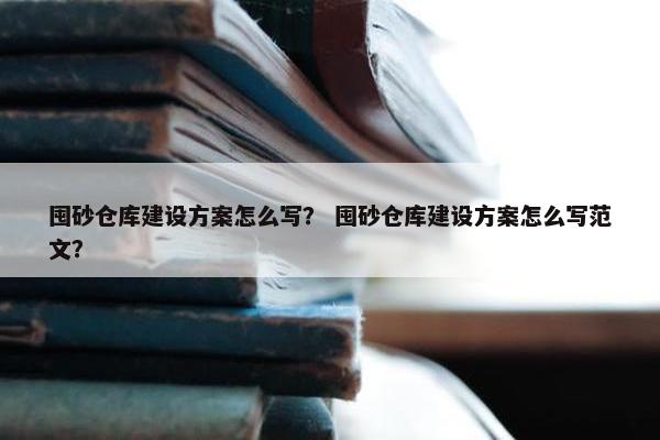 囤砂仓库建设方案怎么写？ 囤砂仓库建设方案怎么写范文？