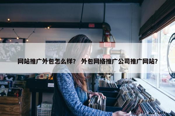 网站推广外包怎么样？ 外包网络推广公司推广网站？