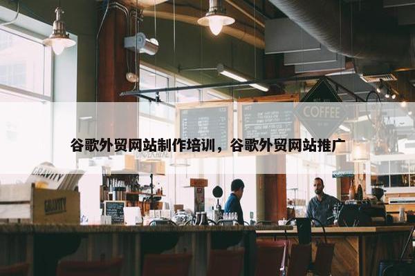 谷歌外贸网站制作培训，谷歌外贸网站推广