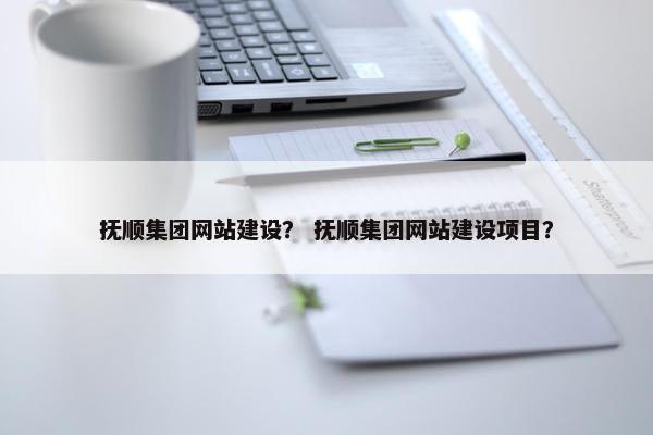 抚顺集团网站建设？ 抚顺集团网站建设项目？