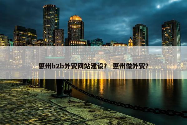 惠州b2b外贸网站建设？ 惠州做外贸？