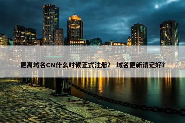 更高域名CN什么时候正式注册？ 域名更新请记好？