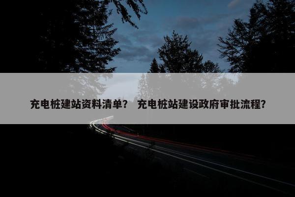 充电桩建站资料清单？ 充电桩站建设政府审批流程？