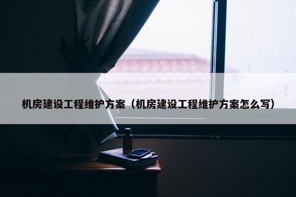 机房建设工程维护方案（机房建设工程维护方案怎么写）