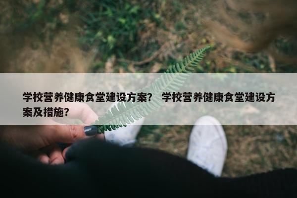 学校营养健康食堂建设方案？ 学校营养健康食堂建设方案及措施？