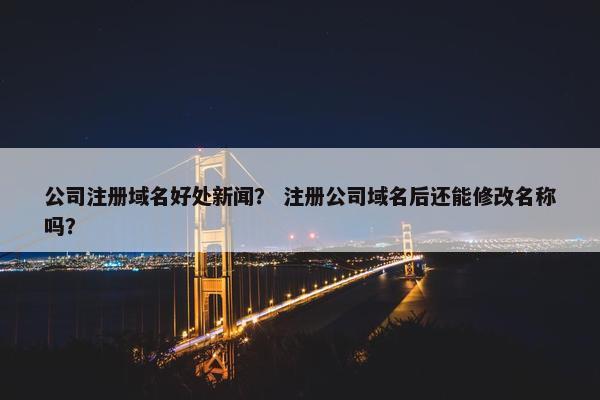 公司注册域名好处新闻？ 注册公司域名后还能修改名称吗？