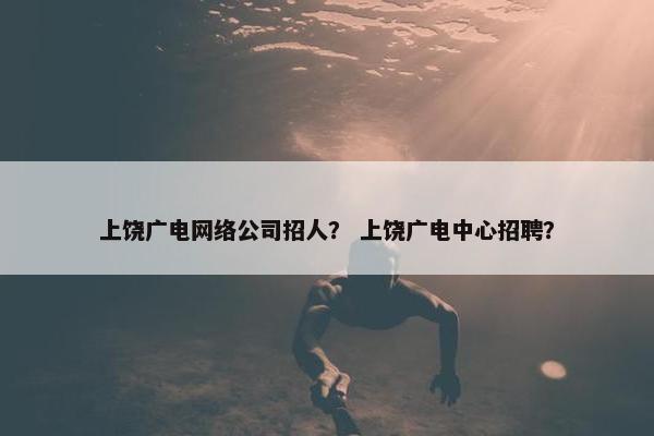 上饶广电网络公司招人？ 上饶广电中心招聘？
