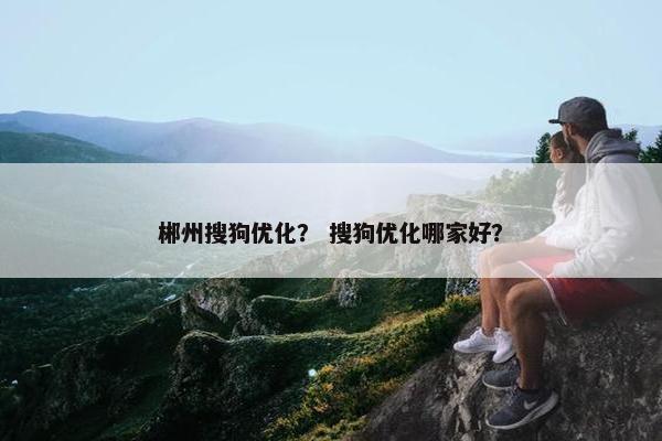 郴州搜狗优化？ 搜狗优化哪家好？