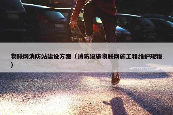 物联网消防站建设方案（消防设施物联网施工和维护规程）