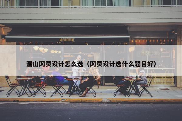 潜山网页设计怎么选（网页设计选什么题目好）