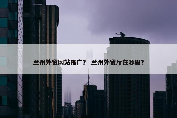 兰州外贸网站推广？ 兰州外贸厅在哪里？