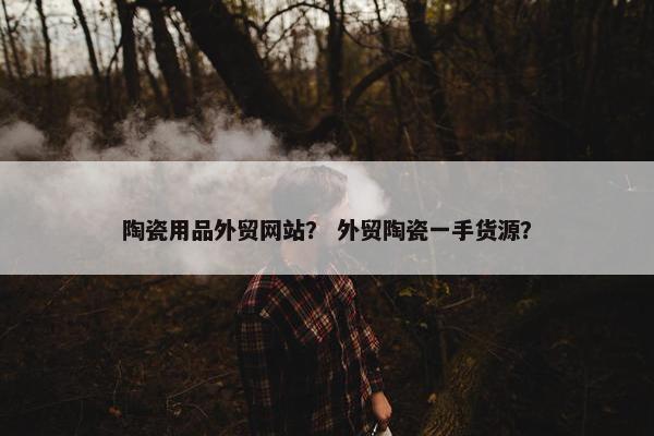 陶瓷用品外贸网站？ 外贸陶瓷一手货源？
