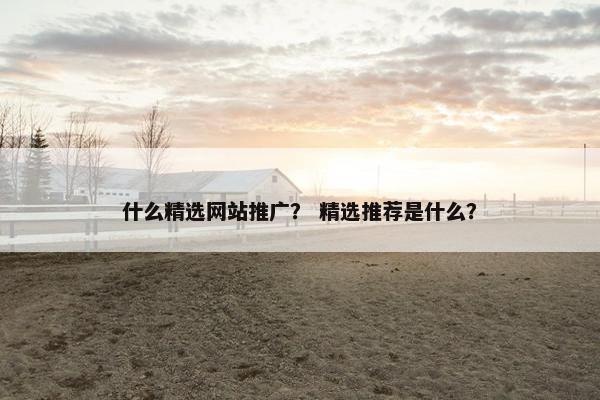 什么精选网站推广？ 精选推荐是什么？