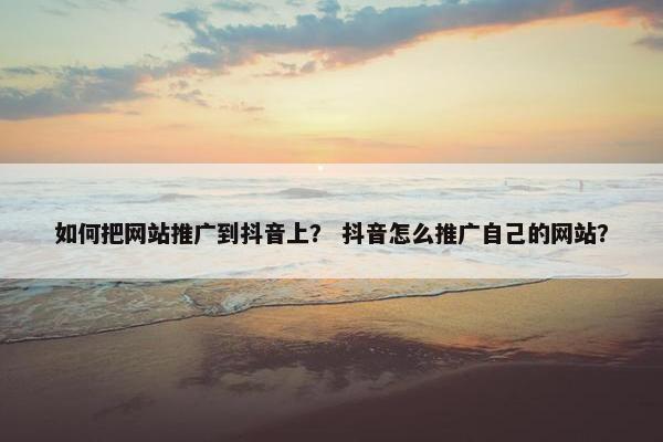 如何把网站推广到抖音上？ 抖音怎么推广自己的网站？