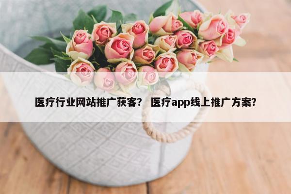 医疗行业网站推广获客？ 医疗app线上推广方案？
