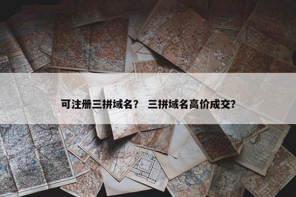 可注册三拼域名？ 三拼域名高价成交？
