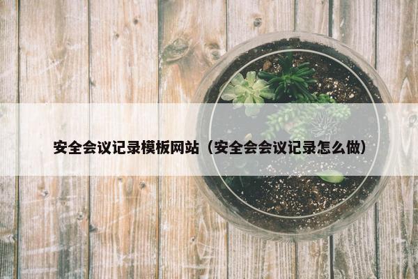 安全会议记录模板网站（安全会会议记录怎么做）