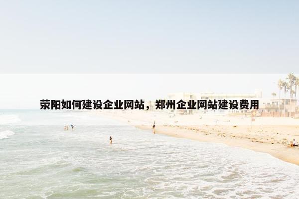 荥阳如何建设企业网站，郑州企业网站建设费用