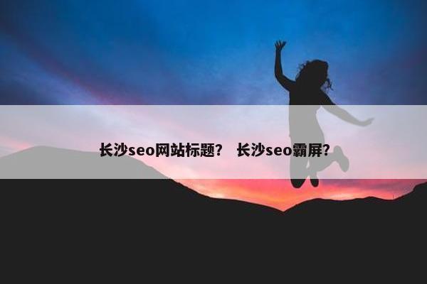 长沙seo网站标题？ 长沙seo霸屏？