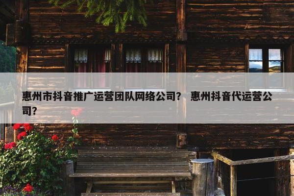 惠州市抖音推广运营团队网络公司？ 惠州抖音代运营公司？