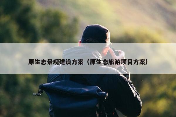 原生态景观建设方案（原生态旅游项目方案）