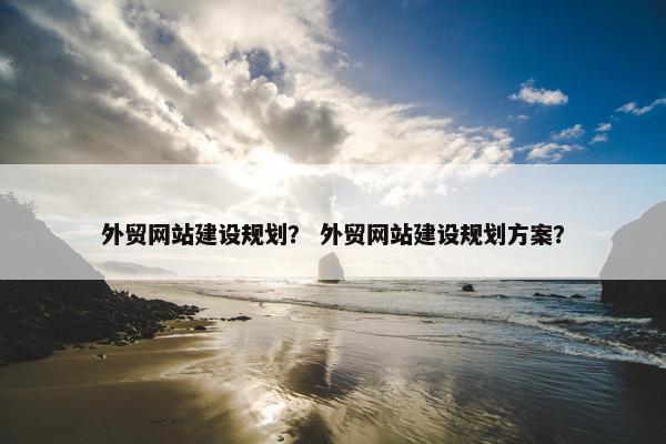 外贸网站建设规划？ 外贸网站建设规划方案？