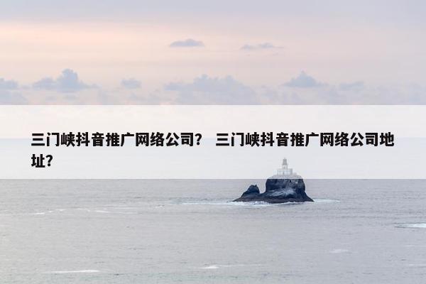 三门峡抖音推广网络公司？ 三门峡抖音推广网络公司地址？