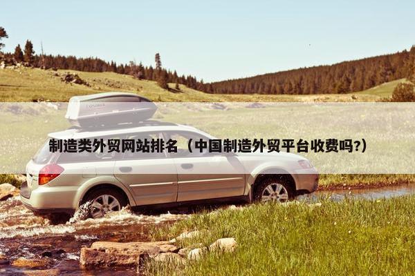 制造类外贸网站排名（中国制造外贸平台收费吗?）