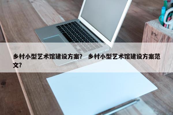 乡村小型艺术馆建设方案？ 乡村小型艺术馆建设方案范文？