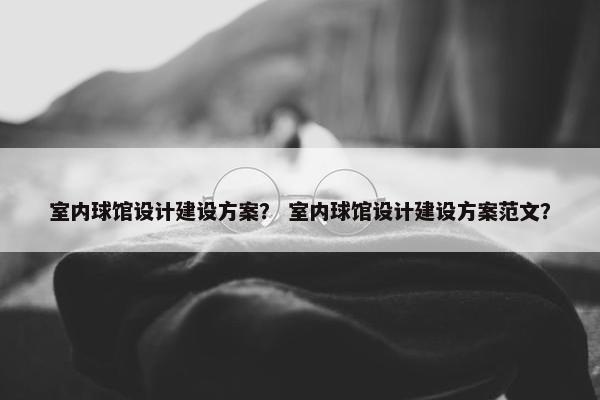 室内球馆设计建设方案？ 室内球馆设计建设方案范文？