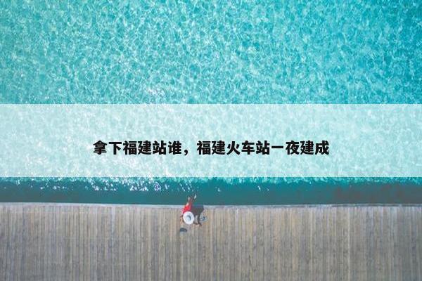 拿下福建站谁，福建火车站一夜建成